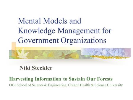 Mental Models and Knowledge Management for Government Organizations Niki Steckler Harvesting Information to Sustain Our Forests OGI School of Science &