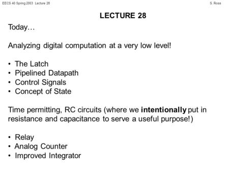 S. RossEECS 40 Spring 2003 Lecture 28 Today… Analyzing digital computation at a very low level! The Latch Pipelined Datapath Control Signals Concept of.