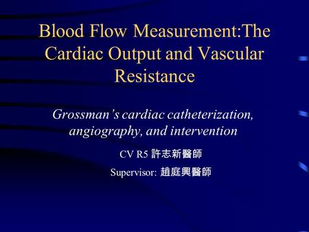Blood Flow Measurement:The Cardiac Output and Vascular Resistance Grossman’s cardiac catheterization, angiography, and intervention CV R5 許志新醫師 Supervisor:
