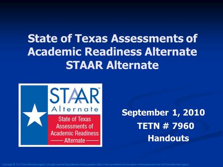 State of Texas Assessments of Academic Readiness Alternate STAAR Alternate September 1, 2010 TETN # 7960 Handouts Copyright © 2011 Texas Education Agency.