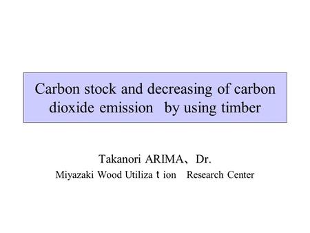 Carbon stock and decreasing of carbon dioxide emissions by using timber Takanori ARIMA 、 Dr. Miyazaki Wood Utiliza ｔ ion Research Center.