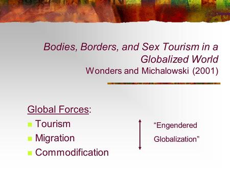 Bodies, Borders, and Sex Tourism in a Globalized World Wonders and Michalowski (2001) Global Forces: Tourism Migration Commodification “Engendered Globalization”