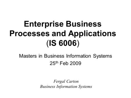 Enterprise Business Processes and Applications (IS 6006) Masters in Business Information Systems 25 th Feb 2009 Fergal Carton Business Information Systems.
