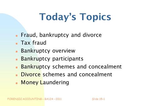 FORENSIC ACCOUNTING - BA124 - 2011Slide 15-1 Today’s Topics n Fraud, bankruptcy and divorce n Tax fraud n Bankruptcy overview n Bankruptcy participants.