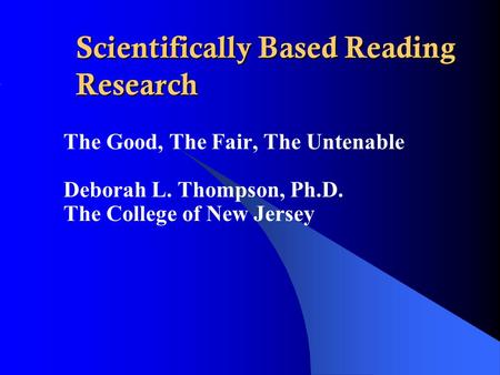 Scientifically Based Reading Research The Good, The Fair, The Untenable Deborah L. Thompson, Ph.D. The College of New Jersey.