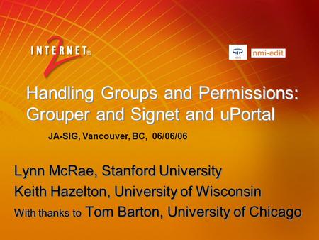 Handling Groups and Permissions: Grouper and Signet and uPortal Lynn McRae, Stanford University Keith Hazelton, University of Wisconsin With thanks to.