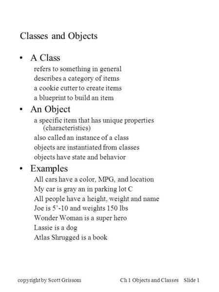 Copyright by Scott GrissomCh 1 Objects and Classes Slide 1 Classes and Objects A Class refers to something in general describes a category of items a cookie.