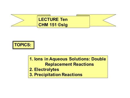 LECTURE Ten CHM 151 ©slg TOPICS: 1. Ions in Aqueous Solutions: Double Replacement Reactions 2. Electrolytes 3. Precipitation Reactions.
