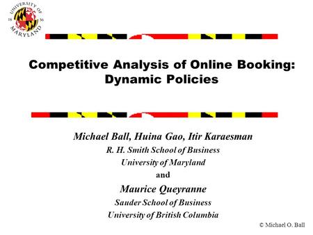 © Michael O. Ball Competitive Analysis of Online Booking: Dynamic Policies Michael Ball, Huina Gao, Itir Karaesman R. H. Smith School of Business University.