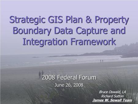 Strategic GIS Plan & Property Boundary Data Capture and Integration Framework 2008 Federal Forum June 26, 2008 Bruce Oswald, LA Richard Sutton James W.