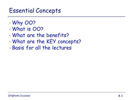 Stéphane Ducasse6.1 Essential Concepts Why OO? What is OO? What are the benefits? What are the KEY concepts? Basis for all the lectures.