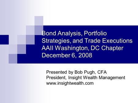 Bond Analysis, Portfolio Strategies, and Trade Executions AAII Washington, DC Chapter December 6, 2008 Presented by Bob Pugh, CFA President, Insight Wealth.