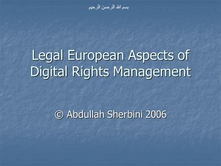Legal European Aspects of Digital Rights Management © Abdullah Sherbini 2006 بسم الله الرحمن الرحيم.
