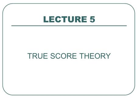 LECTURE 5 TRUE SCORE THEORY. True Score Theory OBJECTIVES: - know basic model, assumptions - know definition of reliability, relation to TST - be able.