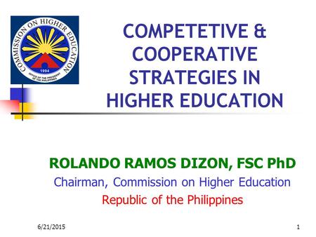 6/21/20151 COMPETETIVE & COOPERATIVE STRATEGIES IN HIGHER EDUCATION ROLANDO RAMOS DIZON, FSC PhD Chairman, Commission on Higher Education Republic of the.