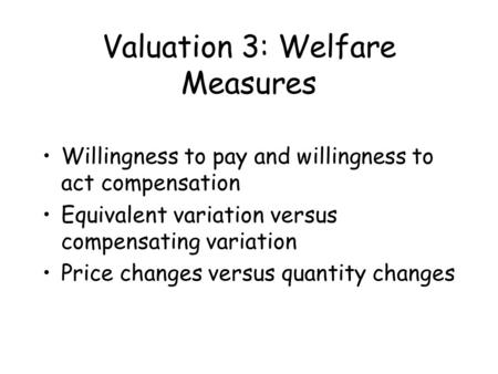 Valuation 3: Welfare Measures Willingness to pay and willingness to act compensation Equivalent variation versus compensating variation Price changes versus.