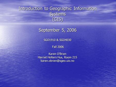 Introduction to Geographic Information Systems (GIS) September 5, 2006 SGO1910 & SGO4030 Fall 2006 Karen O’Brien Harriet Holters Hus, Room 215
