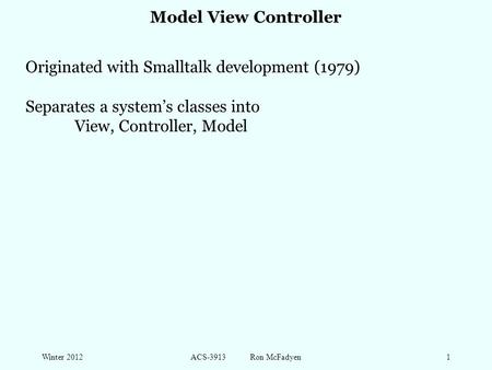 Winter 2012ACS-3913 Ron McFadyen1 Model View Controller Originated with Smalltalk development (1979) Separates a system’s classes into View, Controller,