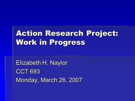 Action Research Project: Work in Progress Elizabeth H. Naylor CCT 693 Monday, March 26, 2007.