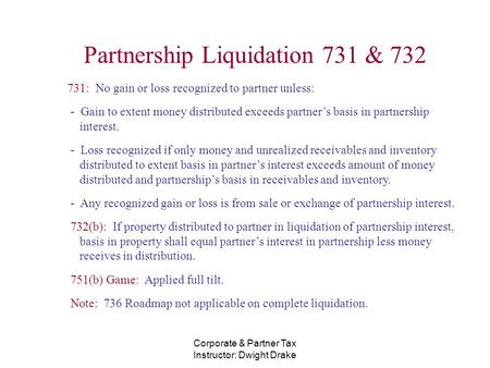 Corporate & Partner Tax Instructor: Dwight Drake Partnership Liquidation 731 & 732 731: No gain or loss recognized to partner unless: - Gain to extent.