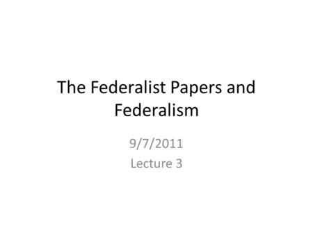 The Federalist Papers and Federalism 9/7/2011 Lecture 3.