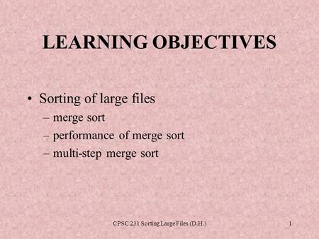 CPSC 231 Sorting Large Files (D.H.)1 LEARNING OBJECTIVES Sorting of large files –merge sort –performance of merge sort –multi-step merge sort.