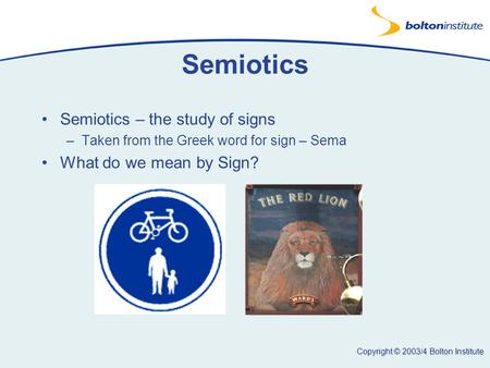 Copyright © 2003/4 Bolton Institute Semiotics Semiotics – the study of signs –Taken from the Greek word for sign – Sema What do we mean by Sign?