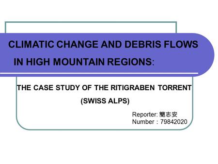 CLIMATIC CHANGE AND DEBRIS FLOWS IN HIGH MOUNTAIN REGIONS: THE CASE STUDY OF THE RITIGRABEN TORRENT (SWISS ALPS) Reporter: 簡志安 Number ： 79842020.