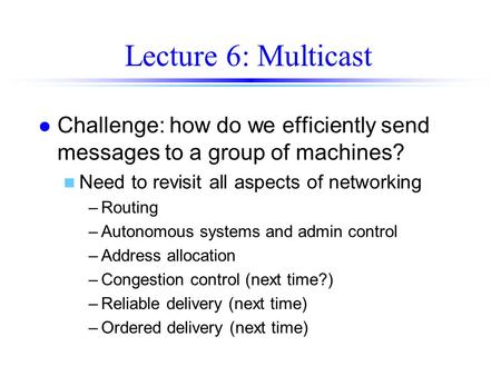 Lecture 6: Multicast l Challenge: how do we efficiently send messages to a group of machines? n Need to revisit all aspects of networking –Routing –Autonomous.
