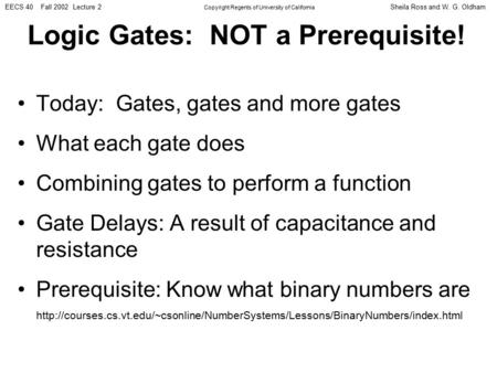Sheila Ross and W. G. OldhamEECS 40 Fall 2002 Lecture 2 Copyright Regents of University of California Logic Gates: NOT a Prerequisite! Today: Gates, gates.