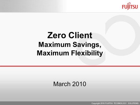 March 2010 Zero Client Maximum Savings, Maximum Flexibility Copyright 2010 FUJITSU TECHNOLOGY SOLUTIONS.
