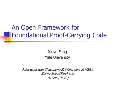 An Open Framework for Foundational Proof-Carrying Code Xinyu Feng Yale University Joint work with Zhaozhong Ni (Yale, now at MSR), Zhong Shao (Yale) and.