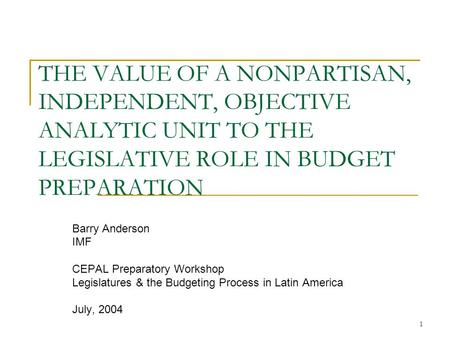 1 THE VALUE OF A NONPARTISAN, INDEPENDENT, OBJECTIVE ANALYTIC UNIT TO THE LEGISLATIVE ROLE IN BUDGET PREPARATION Barry Anderson IMF CEPAL Preparatory Workshop.