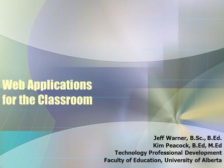 Web Applications for the Classroom Jeff Warner, B.Sc., B.Ed. Kim Peacock, B.Ed, M.Ed Technology Professional Development Faculty of Education, University.