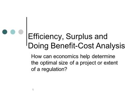 1 Efficiency, Surplus and Doing Benefit-Cost Analysis How can economics help determine the optimal size of a project or extent of a regulation?