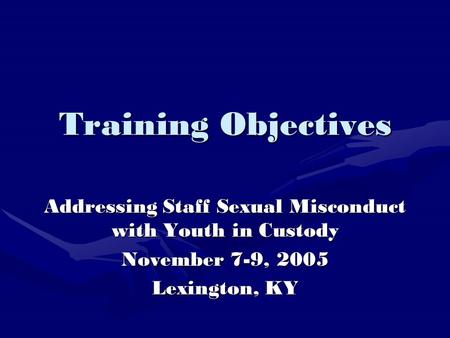 Training Objectives Addressing Staff Sexual Misconduct with Youth in Custody November 7-9, 2005 Lexington, KY.