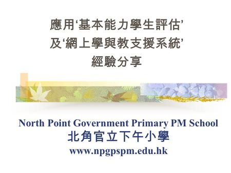 North Point Government Primary PM School 北角官立下午小學 www.npgpspm.edu.hk 應用 ‘ 基本能力學生評估 ’ 及 ‘ 網上學與教支援系統 ’ 經驗分享.
