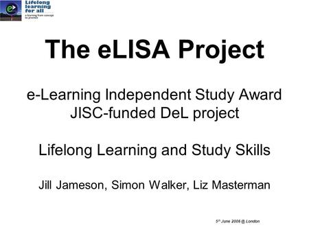 5 th June London The eLISA Project e-Learning Independent Study Award JISC-funded DeL project Lifelong Learning and Study Skills Jill Jameson, Simon.