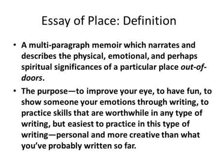 Essay of Place: Definition A multi-paragraph memoir which narrates and describes the physical, emotional, and perhaps spiritual significances of a particular.