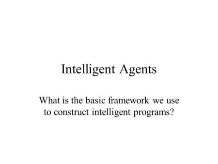 Intelligent Agents What is the basic framework we use to construct intelligent programs?