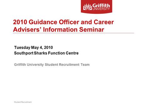 Student Recruitment 2010 Guidance Officer and Career Advisers’ Information Seminar Tuesday May 4, 2010 Southport Sharks Function Centre Griffith University.