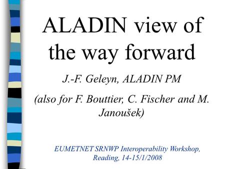 ALADIN view of the way forward J.-F. Geleyn, ALADIN PM (also for F. Bouttier, C. Fischer and M. Janoušek) EUMETNET SRNWP Interoperability Workshop, Reading,