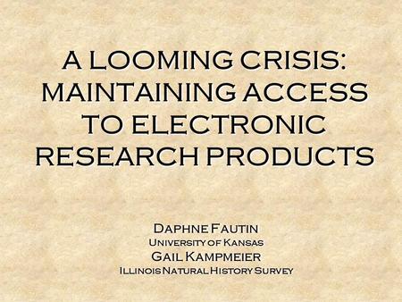 A LOOMING CRISIS: MAINTAINING ACCESS TO ELECTRONIC RESEARCH PRODUCTS Daphne Fautin University of Kansas Gail Kampmeier Illinois Natural History Survey.