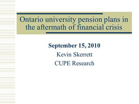 Ontario university pension plans in the aftermath of financial crisis September 15, 2010 Kevin Skerrett CUPE Research.