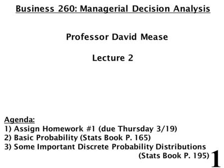 1 Business 260: Managerial Decision Analysis Professor David Mease Lecture 2 Agenda: 1) Assign Homework #1 (due Thursday 3/19) 2) Basic Probability (Stats.