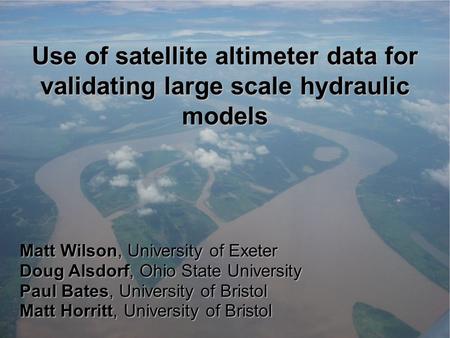 Use of satellite altimeter data for validating large scale hydraulic models Matt Wilson, University of Exeter Doug Alsdorf, Ohio State University Paul.
