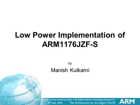9 th Sept, 2009 1 VLSI Design & Test seminar series, Fall 2009, Auburn University, Auburn, AL Low Power Implementation of ARM1176JZF-S by Manish Kulkarni.