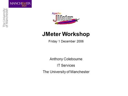 JMeter Workshop Friday 1 December 2006 Anthony Colebourne IT Services The University of Manchester.