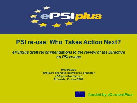 PSI re-use: Who Takes Action Next? ePSIplus draft recommendations to the review of the Directive on PSI re-use Rob Davies ePSIplus Thematic Network Co-ordinator.
