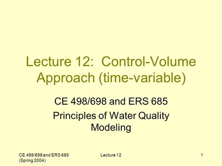 CE 498/698 and ERS 685 (Spring 2004) Lecture 121 Lecture 12: Control-Volume Approach (time-variable) CE 498/698 and ERS 685 Principles of Water Quality.